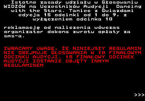 498.8 Istotne zasady udziau w Gosowaniu WIDZW na Uczestnikw Audycji Dancing with the Stars. Taniec z Gwiazdami edycja 15 odcinki od 1 do 9, z wyczeniem odcinka 10 reklamacj od naliczenia wwczas organizator dokona zwrotu opaty za sms-a. ZWRACAMY UWAG, E NINIEJSZY REGULAMIN NIE OBEJMUJE GOSOWANIA W 10 FINAOWYM ODCINKU AUDYCJI. 10 FINAOWY ODCINEK AUDYCJI ZOSTANIE OBJTY INNYM REGULAMINEM    