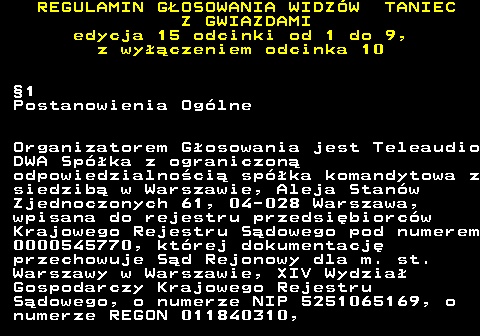 498.9 REGULAMIN GOSOWANIA WIDZW TANIEC Z GWIAZDAMI edycja 15 odcinki od 1 do 9, z wyczeniem odcinka 10 1 Postanowienia Oglne Organizatorem Gosowania jest Teleaudio DWA Spka z ograniczon odpowiedzialnoci spka komandytowa z siedzib w Warszawie, Aleja Stanw Zjednoczonych 61, 04-028 Warszawa, wpisana do rejestru przedsibiorcw Krajowego Rejestru Sdowego pod numerem 0000545770, ktrej dokumentacj przechowuje Sd Rejonowy dla m. st. Warszawy w Warszawie, XIV Wydzia Gospodarczy Krajowego Rejestru Sdowego, o numerze NIP 5251065169, o numerze REGON 011840310,