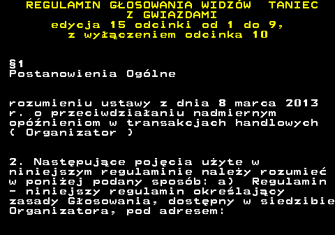 498.10 REGULAMIN GOSOWANIA WIDZW TANIEC Z GWIAZDAMI edycja 15 odcinki od 1 do 9, z wyczeniem odcinka 10 1 Postanowienia Oglne rozumieniu ustawy z dnia 8 marca 2013 r. o przeciwdziaaniu nadmiernym opnieniom w transakcjach handlowych ( Organizator ) 2. Nastpujce pojcia uyte w niniejszym regulaminie naley rozumie w poniej podany sposb: a) Regulamin - niniejszy regulamin okrelajcy zasady Gosowania, dostpny w siedzibie Organizatora, pod adresem: