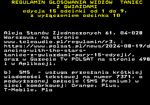 498.11 REGULAMIN GOSOWANIA WIDZW TANIEC Z GWIAZDAMI edycja 15 odcinki od 1 do 9, z wyczeniem odcinka 10 Aleja Stanw Zjednoczonych 61, 04-028 Warszawa, na stronie www.teleaudio.pl regulamin r3, : https:  www.polsat.pl news 2024-08-19 d ancing-with-the-stars- taniec-z-gwiazdami-pary-15-edycji , oraz w Gazecie Tv POLSAT na stronie 498 i w Aplikacji, b) SMS - usuga przesania krtkiej wiadomoci tekstowej na numer 7371, o podwyszonej opacie (SMS Premium) w sieci komrkowej: Orange, Plus, T-Mobile, Pla