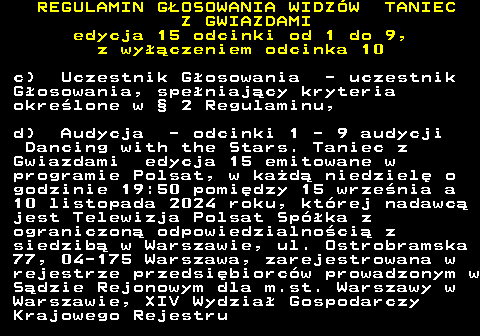 498.12 REGULAMIN GOSOWANIA WIDZW TANIEC Z GWIAZDAMI edycja 15 odcinki od 1 do 9, z wyczeniem odcinka 10 c) Uczestnik Gosowania - uczestnik Gosowania, speniajcy kryteria okrelone w  2 Regulaminu, d) Audycja - odcinki 1 - 9 audycji Dancing with the Stars. Taniec z Gwiazdami edycja 15 emitowane w programie Polsat, w kad niedziel o godzinie 19:50 pomidzy 15 wrzenia a 10 listopada 2024 roku, ktrej nadawc jest Telewizja Polsat Spka z ograniczon odpowiedzialnoci z siedzib w Warszawie, ul. Ostrobramska 77, 04-175 Warszawa, zarejestrowana w rejestrze przedsibiorcw prowadzonym w Sdzie Rejonowym dla m.st. Warszawy w Warszawie, XIV Wydzia Gospodarczy Krajowego Rejestru