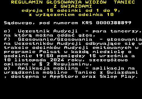 498.13 REGULAMIN GOSOWANIA WIDZW TANIEC Z GWIAZDAMI edycja 15 odcinki od 1 do 9, z wyczeniem odcinka 10 Sdowego, pod numerem KRS 0000388899 e) Uczestnik Audycji - para tancerzy, na ktr mona odda gos, f) Gosowanie Gosowania - gosowania na Uczestnikw Audycji odbywajce si w trakcie odcinkw Audycji emitowanych w programie Polsat w kad niedziel o godzinie 19:50 pomidzy 15 wrzenia a 10 listopada 2024 roku, szczegowo opisane w  2 Regulaminu, g) Aplikacja mobilna - aplikacja na urzdzenia mobilne Taniec z Gwiazdami , dostpna w AppStore oraz Sklep Play.