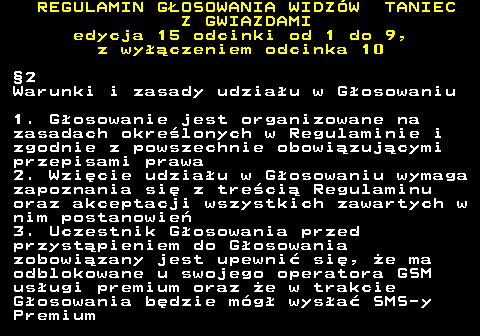 498.14 REGULAMIN GOSOWANIA WIDZW TANIEC Z GWIAZDAMI edycja 15 odcinki od 1 do 9, z wyczeniem odcinka 10 2 Warunki i zasady udziau w Gosowaniu 1. Gosowanie jest organizowane na zasadach okrelonych w Regulaminie i zgodnie z powszechnie obowizujcymi przepisami prawa 2. Wzicie udziau w Gosowaniu wymaga zapoznania si z treci Regulaminu oraz akceptacji wszystkich zawartych w nim postanowie 3. Uczestnik Gosowania przed przystpieniem do Gosowania zobowizany jest upewni si, e ma odblokowane u swojego operatora GSM usugi premium oraz e w trakcie Gosowania bdzie mg wysa SMS-y Premium