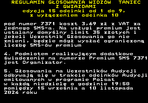 498.15 REGULAMIN GOSOWANIA WIDZW TANIEC Z GWIAZDAMI edycja 15 odcinki od 1 do 9, z wyczeniem odcinka 10 pod numer 7371 koszt 3,69 z z VAT za jednego SMS-a. Na usugi premium jest ustalany domylny limit 35 zotych i jeeli Uczestnik Gosowania go nie zmieni, bdzie mg wysa ograniczon liczb SMS-w premium 4. Podmiotem realizujcym dodatkowe wiadczenie na numerze Premium SMS 7371 jest Organizator. 5. Gosowania na Uczestnikw Audycji odbywaj si w trakcie odcinkw Audycji emitowanych w programie Polsat w kad niedziel o godzinie 19:50 pomidzy 15 wrzenia a 10 listopada 2024 roku