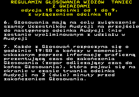 498.16 REGULAMIN GOSOWANIA WIDZW TANIEC Z GWIAZDAMI edycja 15 odcinki od 1 do 9, z wyczeniem odcinka 10 6. Gosowania maj na celu zwikszenie szansy Uczestnikw Audycji na przejcie do nastpnego odcinka Audycji (nie zostanie wyeliminowanym z udziau w Audycji 7. Kade z Gosowa rozpoczyna si o godzinie 19:50 a koczy w momencie wskazanym poprzez informacj graficzn prezentujc czas do zakoczenia Gosowania (zegar odliczajcy czas do koca Gosowania), ktra pojawi si na ekranie w czasie trwania odcinka Audycji na 2 (dwie) minuty przed zakoczeniem Gosowania.