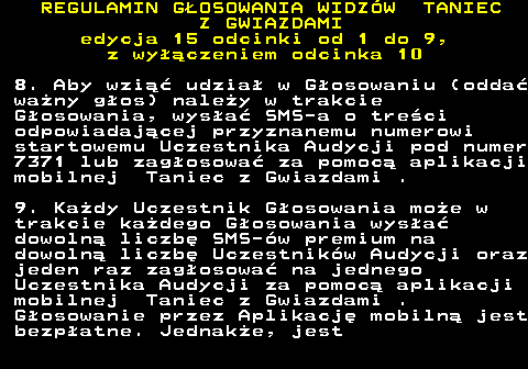 498.17 REGULAMIN GOSOWANIA WIDZW TANIEC Z GWIAZDAMI edycja 15 odcinki od 1 do 9, z wyczeniem odcinka 10 8. Aby wzi udzia w Gosowaniu (odda wany gos) naley w trakcie Gosowania, wysa SMS-a o treci odpowiadajcej przyznanemu numerowi startowemu Uczestnika Audycji pod numer 7371 lub zagosowa za pomoc aplikacji mobilnej Taniec z Gwiazdami . 9. Kady Uczestnik Gosowania moe w trakcie kadego Gosowania wysa dowoln liczb SMS-w premium na dowoln liczb Uczestnikw Audycji oraz jeden raz zagosowa na jednego Uczestnika Audycji za pomoc aplikacji mobilnej Taniec z Gwiazdami . Gosowanie przez Aplikacj mobiln jest bezpatne. Jednake, jest