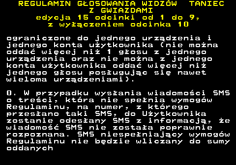 498.18 REGULAMIN GOSOWANIA WIDZW TANIEC Z GWIAZDAMI edycja 15 odcinki od 1 do 9, z wyczeniem odcinka 10 ograniczone do jednego urzdzenia i jednego konta uytkownika (nie mona odda wicej ni 1 gosu z jednego urzdzenia oraz nie mona z jednego konta uytkownika odda wicej ni jednego gosu posugujc si nawet wieloma urzdzeniami). 0. W przypadku wysania wiadomoci SMS o treci, ktra nie spenia wymogw Regulaminu, na numer, z ktrego przesano taki SMS, do Uytkownika zostanie odesany SMS z informacj, e wiadomo SMS nie zostaa poprawnie rozpoznana. SMS niespeniajcy wymogw Regulaminu nie bdzie wliczany do sumy oddanych