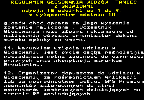 498.19 REGULAMIN GOSOWANIA WIDZW TANIEC Z GWIAZDAMI edycja 15 odcinki od 1 do 9, z wyczeniem odcinka 10 gosw cho opata za jego wysanie zostanie naliczona . Uczestnik Gosowania moe zoy reklamacj od naliczenia wwczas organizator dokona zwrotu opaty za sms-a. 11. Warunkiem wzicia udziau w Gosowaniu jest bycie osob penoletni posiadajca pen zdolno do czynnoci prawnych oraz akceptacja warunkw Regulaminu. 12. Organizator dopuszcza do udziau w Gosowaniu za porednictwem Aplikacji lub za porednictwem usugi SMS Premium abonentw zalogowanych do sieci operatorw komrkowych dziaajcych na terenie RP posiadajcych