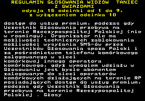 498.20 REGULAMIN GOSOWANIA WIDZW TANIEC Z GWIAZDAMI edycja 15 odcinki od 1 do 9, z wyczeniem odcinka 10 dostp do usug premium, podczas gdy Uczestnik Gosowania przebywa na terenie Rzeczypospolitej Polskiej (nie w roamingu). Organizator nie ma moliwoci technicznych zablokowania moliwoci wysyania SMS-w przez Uczestnikw Gosowania spoza Polski i za porednictwem telefonu komrkowego zalogowanego w sieci komrkowej innego operatora komrkowego, gdy wymogiem udziau w Gosowaniu jest bycie abonentem zalogowanym do sieci operatorw komrkowych dziaajcych na terenie RP posiadajcych dostp do usug premium, podczas gdy Uczestnik Gosowania przebywa na terenie Rzeczypospolitej Polskiej . Gosy