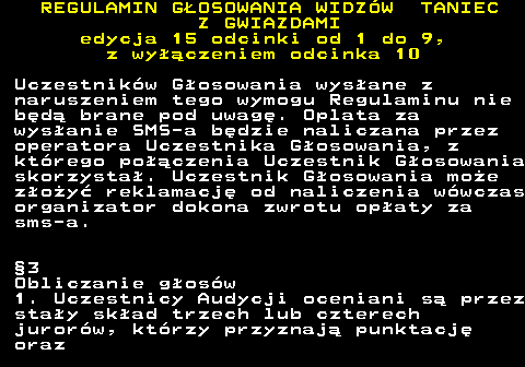 498.21 REGULAMIN GOSOWANIA WIDZW TANIEC Z GWIAZDAMI edycja 15 odcinki od 1 do 9, z wyczeniem odcinka 10 Uczestnikw Gosowania wysane z naruszeniem tego wymogu Regulaminu nie bd brane pod uwag. Oplata za wysanie SMS-a bdzie naliczana przez operatora Uczestnika Gosowania, z ktrego poczenia Uczestnik Gosowania skorzysta. Uczestnik Gosowania moe zoy reklamacj od naliczenia wwczas organizator dokona zwrotu opaty za sms-a. 3 Obliczanie gosw 1. Uczestnicy Audycji oceniani s przez stay skad trzech lub czterech jurorw, ktrzy przyznaj punktacj oraz