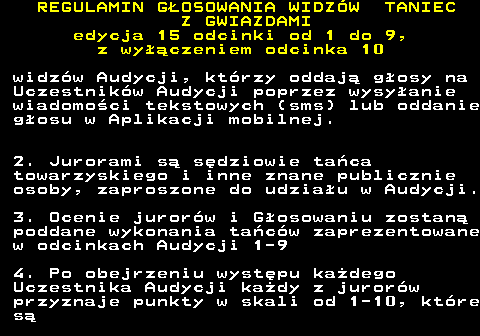 498.22 REGULAMIN GOSOWANIA WIDZW TANIEC Z GWIAZDAMI edycja 15 odcinki od 1 do 9, z wyczeniem odcinka 10 widzw Audycji, ktrzy oddaj gosy na Uczestnikw Audycji poprzez wysyanie wiadomoci tekstowych (sms) lub oddanie gosu w Aplikacji mobilnej. 2. Jurorami s sdziowie taca towarzyskiego i inne znane publicznie osoby, zaproszone do udziau w Audycji. 3. Ocenie jurorw i Gosowaniu zostan poddane wykonania tacw zaprezentowane w odcinkach Audycji 1-9 4. Po obejrzeniu wystpu kadego Uczestnika Audycji kady z jurorw przyznaje punkty w skali od 1-10, ktre s