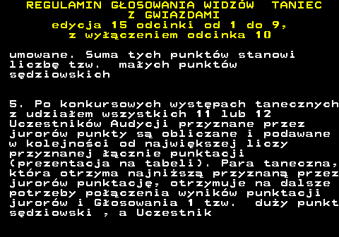 498.23 REGULAMIN GOSOWANIA WIDZW TANIEC Z GWIAZDAMI edycja 15 odcinki od 1 do 9, z wyczeniem odcinka 10 umowane. Suma tych punktw stanowi liczb tzw. maych punktw sdziowskich 5. Po konkursowych wystpach tanecznych z udziaem wszystkich 11 lub 12 Uczestnikw Audycji przyznane przez jurorw punkty s obliczane i podawane w kolejnoci od najwikszej liczy przyznanej cznie punktacji (prezentacja na tabeli). Para taneczna, ktra otrzyma najnisz przyznan przez jurorw punktacj, otrzymuje na dalsze potrzeby poczenia wynikw punktacji jurorw i Gosowania 1 tzw. duy punkt sdziowski , a Uczestnik