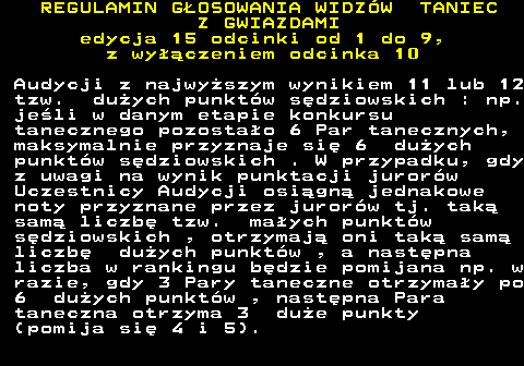 498.24 REGULAMIN GOSOWANIA WIDZW TANIEC Z GWIAZDAMI edycja 15 odcinki od 1 do 9, z wyczeniem odcinka 10 Audycji z najwyszym wynikiem 11 lub 12 tzw. duych punktw sdziowskich : np. jeli w danym etapie konkursu tanecznego pozostao 6 Par tanecznych, maksymalnie przyznaje si 6 duych punktw sdziowskich . W przypadku, gdy z uwagi na wynik punktacji jurorw Uczestnicy Audycji osign jednakowe noty przyznane przez jurorw tj. tak sam liczb tzw. maych punktw sdziowskich , otrzymaj oni tak sam liczb duych punktw , a nastpna liczba w rankingu bdzie pomijana np. w razie, gdy 3 Pary taneczne otrzymay po 6 duych punktw , nastpna Para taneczna otrzyma 3 due punkty (pomija si 4 i 5).