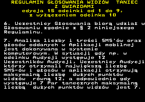 498.25 REGULAMIN GOSOWANIA WIDZW TANIEC Z GWIAZDAMI edycja 15 odcinki od 1 do 9, z wyczeniem odcinka 10 6. Uczestnicy Gosowania bior udzia w Gosowaniu zgodnie z  2 niniejszego Regulaminu. 7. Analiza liczby i treci SMS w oraz gosw oddanych w Aplikacji mobilnej jest dokonywana w systemie komputerowym. W sytuacji gdy np. w odcinku Audycji wystpuje 12 Uczestnikw Audycji, Uczestnicy Audycji ktrzy otrzymali najwiksz liczb SMS-w i gosw w aplikacji otrzymuj maksymaln liczb duych punktw widzw rwn 12, a odpowiednio gdy wystpuje 7 Par tanecznych maksymaln liczb duych punktw widzw jest 7.