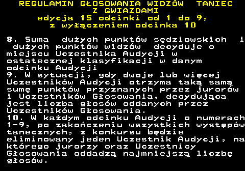 498.26 REGULAMIN GOSOWANIA WIDZW TANIEC Z GWIAZDAMI edycja 15 odcinki od 1 do 9, z wyczeniem odcinka 10 8. Suma duych punktw sdziowskich i duych punktw widzw decyduje o miejscu Uczestnika Audycji w ostatecznej klasyfikacji w danym odcinku Audycji 9. W sytuacji, gdy dwoje lub wicej Uczestnikw Audycji otrzyma tak sam sum punktw przyznanych przez jurorw i Uczestnikw Gosowania, decydujca jest liczba gosw oddanych przez Uczestnikw Gosowania. 10. W kadym odcinku Audycji o numerach 1-9, po zakoczeniu wszystkich wystpw tanecznych, z konkursu bdzie eliminowany jeden Uczestnik Audycji, na ktrego jurorzy oraz Uczestnicy Gosowania oddadz najmniejsz liczb gosw.