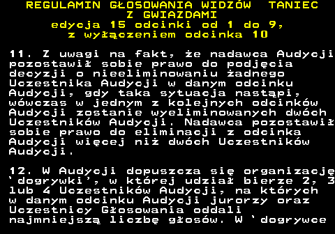 498.27 REGULAMIN GOSOWANIA WIDZW TANIEC Z GWIAZDAMI edycja 15 odcinki od 1 do 9, z wyczeniem odcinka 10 11. Z uwagi na fakt, e nadawca Audycji pozostawi sobie prawo do podjcia decyzji o nieeliminowaniu adnego Uczestnika Audycji w danym odcinku Audycji, gdy taka sytuacja nastpi, wwczas w jednym z kolejnych odcinkw Audycji zostanie wyeliminowanych dwch Uczestnikw Audycji. Nadawca pozostawi sobie prawo do eliminacji z odcinka Audycji wicej ni dwch Uczestnikw Audycji. 12. W Audycji dopuszcza si organizacj `dogrywki , w ktrej udzia bierze 2, 3 lub 4 Uczestnikw Audycji, na ktrych w danym odcinku Audycji jurorzy oraz Uczestnicy Gosowania oddali najmniejsz liczb gosw. W `dogrywce