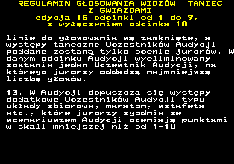 498.28 REGULAMIN GOSOWANIA WIDZW TANIEC Z GWIAZDAMI edycja 15 odcinki od 1 do 9, z wyczeniem odcinka 10 linie do gosowania s zamknite, a wystpy taneczne Uczestnikw Audycji poddane zostan tylko ocenie jurorw. W danym odcinku Audycji wyeliminowany zostanie jeden Uczestnik Audycji, na ktrego jurorzy oddadz najmniejsz liczb gosw. 13. W Audycji dopuszcza si wystpy dodatkowe Uczestnikw Audycji typu ukady zbiorowe, maraton, sztafeta etc., ktre jurorzy zgodnie ze scenariuszem Audycji oceniaj punktami w skali mniejszej ni od 1-10