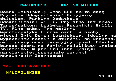 500.1 MAOPOLSKIE - KASINA WIELKA Domek letniskowy Cena 500 z za dob Prywatne Udogodnienia: Przyjazny dzieciom, Parking Dodatkowe udogodnienia: Wi-Fi, Prywatna azienka, Taras balkon, Lodwka, Rczniki, Grill, TV, Plac zabaw Typ noclegu: Agroturystyka Liczba osb: 4 osoby i wicej Opis Domek letniskowy, idealny na wypoczynek rodzin z dziemi, na weekend, na imprez oraz wakacyjny wypad. Oferta bardzo dobra na ferie, najbliszy wycig nienica. W pobliu inne wycigi narciarskie, doskonale warunki narciarskie Zapraszam! tel. 600-424-089 MAOPOLSKIEE 19.01