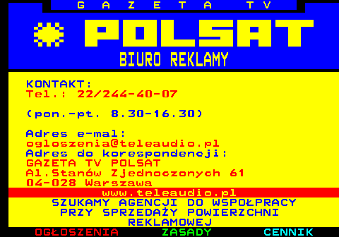 501.1 G A Z E T A T V BIURO REKLAMY KONTAKT: Tel.: 22 244-40-07 (pon.-pt. 8.30-16.30) Adres e-mal: ogloszenia@teleaudio.pl Adres do korespondencji: GAZETA TV POLSAT Al.Stanw Zjednoczonych 61 04-028 Warszawa www.teleaudio.pl SZUKAMY AGENCJI DO WSPOPRACY PRZY SPRZEDAY POWIERZCHNI REKLAMOWEJ