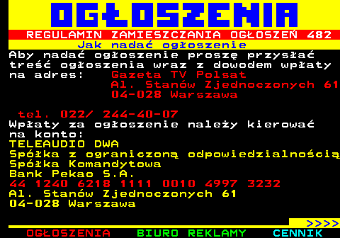 503.1 REGULAMIN ZAMIESZCZANIA OGOSZE 482 Jak nada ogoszenie Aby nada ogoszenie prosz przysa tre ogoszenia wraz z dowodem wpaty na adres: Gazeta TV Polsat Al. Stanw Zjednoczonych 61 04-028 Warszawa tel. 022  244-40-07 Wpaty za ogoszenie naley kierowa na konto: TELEAUDIO DWA Spka z ograniczon odpowiedzialnoci Spka Komandytowa Bank Pekao S.A. 44 1240 6218 1111 0010 4997 3232 Al. Stanw Zjednoczonych 61 04-028 Warszawa     