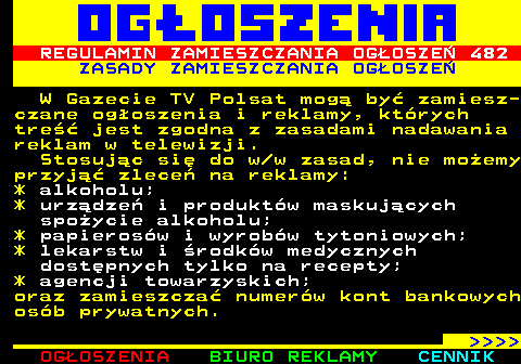 503.2 REGULAMIN ZAMIESZCZANIA OGOSZE 482 ZASADY ZAMIESZCZANIA OGOSZE W Gazecie TV Polsat mog by zamiesz- czane ogoszenia i reklamy, ktrych tre jest zgodna z zasadami nadawania reklam w telewizji. Stosujc si do w w zasad, nie moemy przyj zlece na reklamy: * alkoholu; * urzdze i produktw maskujcych spoycie alkoholu; * papierosw i wyrobw tytoniowych; * lekarstw i rodkw medycznych dostpnych tylko na recepty; * agencji towarzyskich; oraz zamieszcza numerw kont bankowych osb prywatnych.     