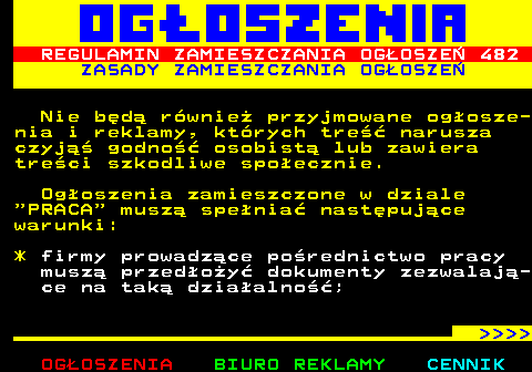 503.3 REGULAMIN ZAMIESZCZANIA OGOSZE 482 ZASADY ZAMIESZCZANIA OGOSZE Nie bd rwnie przyjmowane ogosze- nia i reklamy, ktrych tre narusza czyj godno osobist lub zawiera treci szkodliwe spoecznie. Ogoszenia zamieszczone w dziale  PRACA  musz spenia nastpujce warunki: * firmy prowadzce porednictwo pracy musz przedoy dokumenty zezwalaj- ce na tak dziaalno;     