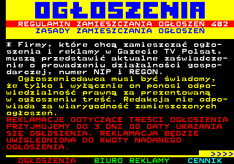 503.4 REGULAMIN ZAMIESZCZANIA OGOSZE 482 ZASADY ZAMIESZCZANIA OGOSZE * Firmy, ktre chc zamieszcza ogo- szenia i reklamy w Gazecie TV Polsat, musz przedstawi aktualne zawiadcze- nie o prowadzeniu dziaalnoci gospo- darczej, numer NIP i REGON. Ogoszeniodawca musi by wiadomy, e tylko i wycznie on ponosi odpo- wiedzialno prawn za prezentowan w ogoszeniu tre. Redakcja nie odpo- wiada za wiarygodno zamieszczonych ogosze. REKLAMACJE DOTYCZCE TRECI OGOSZENIA PRZYJMUJEMY DO 3 DNI OD DATY UKAZANIA SI OGOSZENIA. REKLAMACJA BDZIE UWZGLDNIONA DO KWOTY NADANEGO OGOSZENIA.     