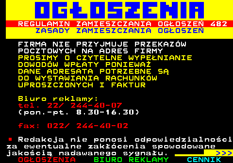 503.5 REGULAMIN ZAMIESZCZANIA OGOSZE 482 ZASADY ZAMIESZCZANIA OGOSZE FIRMA NIE PRZYJMUJE PRZEKAZW POCZTOWYCH NA ADRES FIRMY PROSIMY O CZYTELNE WYPENIANIE DOWODW WPATY PONIEWA DANE ADRESATA POTRZEBNE S DO WYSTAWIANIA RACHUNKW UPROSZCZONYCH I FAKTUR Biuro reklamy: tel. 22  244-40-07 (pon.-pt. 8.30-16.30) fax: 022  244-40-02 Redakcja nie ponosi odpowiedzialnoci za ewentualne zakcenia spowodowane jakoci nadawanego sygnau.    