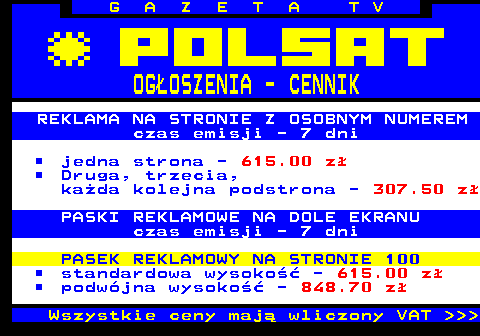 504.1 G A Z E T A T V OGOSZENIA - CENNIK REKLAMA NA STRONIE Z OSOBNYM NUMEREM czas emisji - 7 dni jedna strona - 615.00 z Druga, trzecia, kada kolejna podstrona - 307.50 z PASKI REKLAMOWE NA DOLE EKRANU czas emisji - 7 dni PASEK REKLAMOWY NA STRONIE 100 standardowa wysoko - 615.00 z podwjna wysoko - 848.70 z Wszystkie ceny maj wliczony VAT    