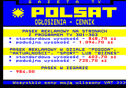 504.2 G A Z E T A T V OGOSZENIA - CENNIK PASEK REKLAMOWY NA STRONACH Z PROGRAMEM TV 301-303 standardowa wysoko - 848,70 z podwjna wysoko - 1.094,70 z PASEK REKLAMOWY W DZIALE  POGODA ,  AKTUALNOCI ,  SPORT  LUB  BIZNES standardowa wysoko - 602,70 z podwjna wysoko - 725,70 z PASEK W ZEGARZE - 984,00 Wszystkie ceny maj wliczony VAT    