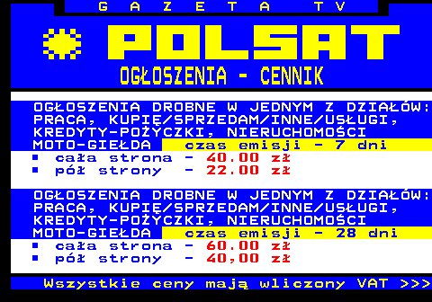 504.3 G A Z E T A T V OGOSZENIA - CENNIK OGOSZENIA DROBNE W JEDNYM Z DZIAW: PRACA, KUPI SPRZEDAM INNE USUGI, KREDYTY-POYCZKI, NIERUCHOMOCI MOTO-GIEDA czas emisji - 7 dni caa strona - 40.00 z p strony - 22.00 z OGOSZENIA DROBNE W JEDNYM Z DZIAW: PRACA, KUPI SPRZEDAM INNE USUGI, KREDYTY-POYCZKI, NIERUCHOMOCI MOTO-GIEDA czas emisji - 28 dni caa strona - 60.00 z p strony - 40,00 z Wszystkie ceny maj wliczony VAT    