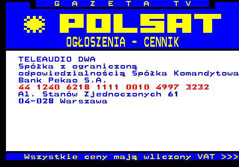 504.6 G A Z E T A T V OGOSZENIA - CENNIK TELEAUDIO DWA Spka z ograniczon odpowiedzialnoci Spka Komandytowa Bank Pekao S.A. 44 1240 6218 1111 0010 4997 3232 Al. Stanw Zjednoczonych 61 04-028 Warszawa Wszystkie ceny maj wliczony VAT    