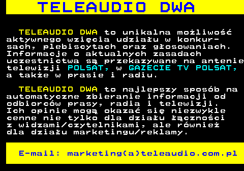 506.1 T E L E A U D I O D W A TELEAUDIO DWA to unikalna moliwo aktywnego wzicia udziau w konkur- sach, plebiscytach oraz gosowaniach. Informacje o aktualnych zasadach uczestnictwa s przekazywane na antenie telewizji POLSAT, w GAZECIE TV POLSAT, a take w prasie i radiu. TELEAUDIO DWA to najlepszy sposb na automatyczne zbieranie informacji od odbiorcw prasy, radia i telewizji. Ich opinie mog okaza si niezwykle cenne nie tylko dla dziau cznoci z widzami czytelnikami, ale rwnie dla dziau marketingu reklamy. E-mail: marketing(a)teleaudio.com.pl