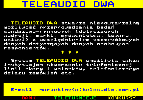 506.2 T E L E A U D I O D W A TELEAUDIO DWA stwarza niepowtarzaln moliwo przeprowadzania bada sondaowo-rynkowych (dotyczcych audycji, marki, wydawnictwa, towaru, usugi) z uwzgldnieniem szczegowych danych dotyczcych danych osobowych respondentw. * * * System TELEAUDIO DWA umoliwia take instytucjom stworzenie telefonicznej linii skarg i wnioskw, telefonicznego dziau zamwie etc. E-mail: marketing(a)teleaudio.com.pl