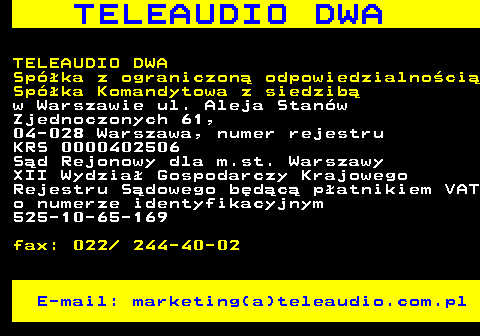 506.3 T E L E A U D I O D W A TELEAUDIO DWA Spka z ograniczon odpowiedzialnoci Spka Komandytowa z siedzib w Warszawie ul. Aleja Stanw Zjednoczonych 61, 04-028 Warszawa, numer rejestru KRS 0000402506 Sd Rejonowy dla m.st. Warszawy XII Wydzia Gospodarczy Krajowego Rejestru Sdowego bdc patnikiem VAT o numerze identyfikacyjnym 525-10-65-169 fax: 022  244-40-02 E-mail: marketing(a)teleaudio.com.pl