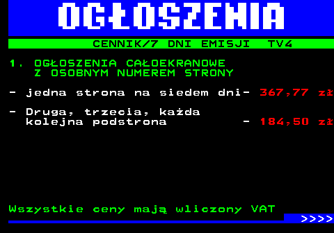 507.1 CENNIK 7 DNI EMISJI TV4 1. OGOSZENIA CAOEKRANOWE Z OSOBNYM NUMEREM STRONY - jedna strona na siedem dni- 367,77 z - Druga, trzecia, kada kolejna podstrona - 184,50 z Wszystkie ceny maj wliczony VAT     