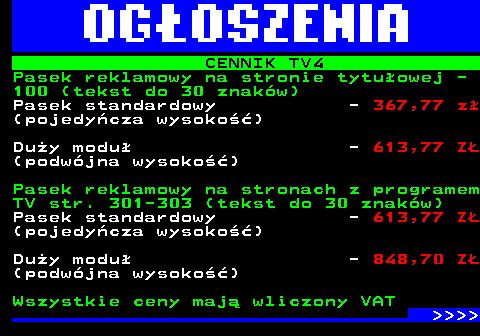 507.2 CENNIK TV4 Pasek reklamowy na stronie tytuowej - 100 (tekst do 30 znakw) Pasek standardowy - 367,77 z (pojedycza wysoko) Duy modu - 613,77 Z (podwjna wysoko) Pasek reklamowy na stronach z programem TV str. 301-303 (tekst do 30 znakw) Pasek standardowy - 613,77 Z (pojedycza wysoko) Duy modu - 848,70 Z (podwjna wysoko) Wszystkie ceny maj wliczony VAT     