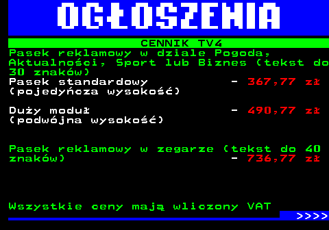 507.3 CENNIK TV4 Pasek reklamowy w dziale Pogoda, Aktualnoci, Sport lub Biznes (tekst do 30 znakw) Pasek standardowy - 367,77 z (pojedycza wysoko) Duy modu - 490,77 z (podwjna wysoko) Pasek reklamowy w zegarze (tekst do 40 znakw) - 736,77 z Wszystkie ceny maj wliczony VAT     