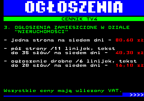 507.4 CENNIK TV4 3. OGOSZENIA ZAMIESZCZONE W DZIALE  NIERUCHOMOCI - jedna strona na siedem dni - 80,60 z - p strony  11 linijek, tekst do 35 sw  na siedem dni - 40,30 z - ogoszenie drobne  6 linijek, tekst do 20 sw  na siedem dni - 16,10 z Wszystkie ceny maj wliczony VAT.     