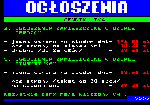 507.5 CENNIK TV4 4. OGOSZENIA ZAMIESZCZONE W DZIALE  PRACA - jedna strona na siedem dni- 196,50 z - p strony na siedem dni - 98,40 z - drobne  do 25 sw  - 29,50 z 5. OGOSZENIA ZAMIESZCZONE W DZIALE  TURYSTYKA - jedna strona na siedem dni- 88,50 z - p strony  tekst do 30 sw na siedem dni - 49,20 z Wszystkie ceny maj wliczony VAT.     