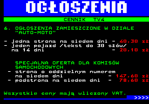 507.6 CENNIK TV4 6. OGOSZENIA ZAMIESZCZONE W DZIALE  AUTO-MOTO - jedna strona na siedem dni - 40,30 z - jeden pojazd  tekst do 30 sw na 14 dni - 20,10 z SPECJALNA OFERTA DLA KOMISW SAMOCHODOWYCH - strona o oddzielnym numerem na siedem dni - 147,60 z - podstrona na siedem dni - 78,60 z Wszystkie ceny maj wliczony VAT.     