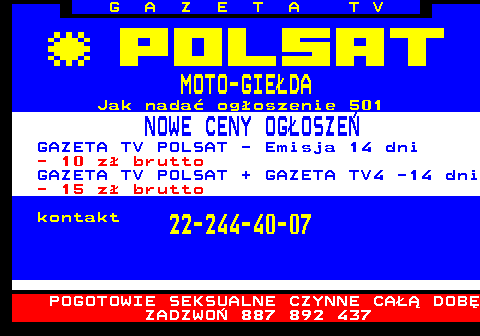 510.1 G A Z E T A T V MOTO-GIEDA Jak nada ogoszenie 501 NOWE CENY OGOSZE GAZETA TV POLSAT - Emisja 14 dni - 10 z brutto GAZETA TV POLSAT + GAZETA TV4 -14 dni - 15 z brutto kontakt 22-244-40-07 POGOTOWIE SEKSUALNE CZYNNE CA DOB ZADZWO 887 892 437