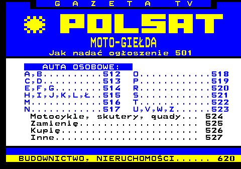 510.2 G A Z E T A T V MOTO-GIEDA Jak nada ogoszenie 501 AUTA OSOBOWE: A,B..........512 O............518 C,D..........513 P............519 E,F,G........514 R............520 H,I,J,K,L,..515 S............521 M............516 T............522 N............517 U,V,W,Z......523 Motocykle, skutery, quady... 524 Zamieni.................... 525 Kupi....................... 526 Inne........................ 527 BUDOWNICTWO, NIERUCHOMOCI...... 620