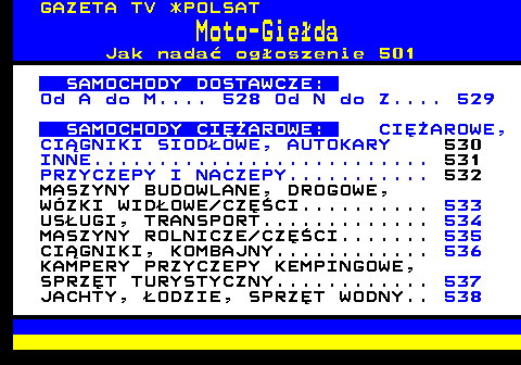 510.3 GAZETA TV *POLSAT Moto-Gieda Jak nada ogoszenie 501 SAMOCHODY DOSTAWCZE: Od A do M.... 528 Od N do Z.... 529 SAMOCHODY CIʯAROWE: CIʯAROWE, CIGNIKI SIODOWE, AUTOKARY 530 INNE.......................... 531 PRZYCZEPY I NACZEPY........... 532 MASZYNY BUDOWLANE, DROGOWE, WZKI WIDOWE CZʌCI.......... 533 USUGI, TRANSPORT............. 534 MASZYNY ROLNICZE CZʌCI....... 535 CIGNIKI, KOMBAJNY............ 536 KAMPERY PRZYCZEPY KEMPINGOWE, SPRZT TURYSTYCZNY............ 537 JACHTY, ODZIE, SPRZT WODNY.. 538