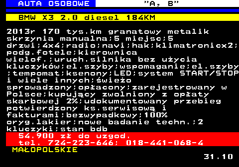 512.3 AUTA OSOBOWE  A, B BMW X3 2.0 diesel 184KM 2013r 170 tys.km granatowy metalik skrzynia manualna;5 miejsc;5 drzwi;4x4;radio;navi;hak;klimatronicx2; podg.fotele;kierownica wielof.;uruch.silnika bez uycia kluczykw;el.szyby;wspomaganie;el.szyby ;tempomat;ksenony;LED;system START STOP i wiele innych;wieo sprowadzony;opacony;zarejestrowany w Polsce;kupujcy zwolniony z opaty skarbowej 2%;udokumentowany przebieg potwierdzony ks.serwisow i fakturami;bezwypadkowy;100% oryg.lakier;nowe badanie techn.;2 kluczyki;stan bdb 54.900 z do uzgod. tel. 724-223-646; 018-441-068-4 MAOPOLSKIE 31.10