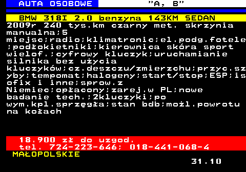 512.4 AUTA OSOBOWE  A, B BMW 318I 2.0 benzyna 143KM SEDAN 2009r 240 tys.km czarny met. skrzynia manualna;5 miejsc;radio;klimatronic;el.podg.fotele ;podokietniki;kierownica skra sport wielof.;cyfrowy kluczyk;uruchamianie silnika bez uycia kluczykw;cz.deszczu zmierzchu;przyc.sz yby;tempomat;halogeny;start stop;ESP;is ofix i inne;sprow.z Niemiec;opacony;zarej.w PL;nowe badanie tech.;2kluczyki;po wym.kpl.sprzga;stan bdb;mol.powrotu na koach 18.900 z do uzgod. tel. 724-223-646; 018-441-068-4 MAOPOLSKIE 31.10