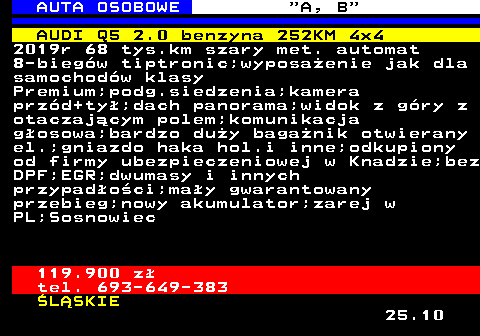 512.5 AUTA OSOBOWE  A, B AUDI Q5 2.0 benzyna 252KM 4x4 2019r 68 tys.km szary met. automat 8-biegw tiptronic;wyposaenie jak dla samochodw klasy Premium;podg.siedzenia;kamera przd+ty;dach panorama;widok z gry z otaczajcym polem;komunikacja gosowa;bardzo duy baganik otwierany el.;gniazdo haka hol.i inne;odkupiony od firmy ubezpieczeniowej w Knadzie;bez DPF;EGR;dwumasy i innych przypadoci;may gwarantowany przebieg;nowy akumulator;zarej w PL;Sosnowiec 119.900 z tel. 693-649-383 LSKIE 25.10