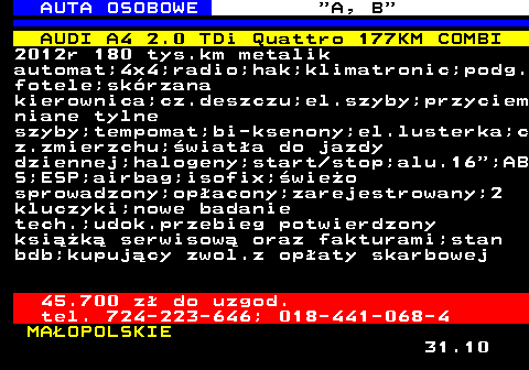 512.7 AUTA OSOBOWE  A, B AUDI A4 2.0 TDi Quattro 177KM COMBI 2012r 180 tys.km metalik automat;4x4;radio;hak;klimatronic;podg. fotele;skrzana kierownica;cz.deszczu;el.szyby;przyciem niane tylne szyby;tempomat;bi-ksenony;el.lusterka;c z.zmierzchu;wiata do jazdy dziennej;halogeny;start stop;alu.16 ;AB S;ESP;airbag;isofix;wieo sprowadzony;opacony;zarejestrowany;2 kluczyki;nowe badanie tech.;udok.przebieg potwierdzony ksik serwisow oraz fakturami;stan bdb;kupujcy zwol.z opaty skarbowej 45.700 z do uzgod. tel. 724-223-646; 018-441-068-4 MAOPOLSKIE 31.10