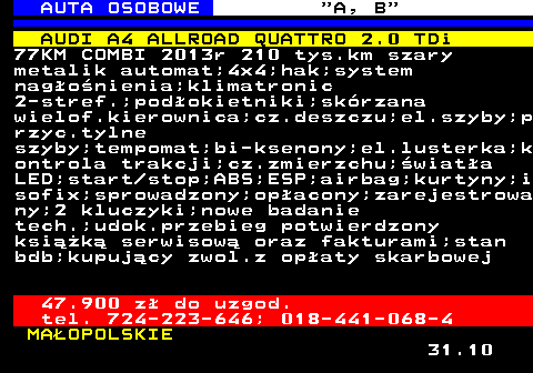 512.9 AUTA OSOBOWE  A, B AUDI A4 ALLROAD QUATTRO 2.0 TDi 77KM COMBI 2013r 210 tys.km szary metalik automat;4x4;hak;system nagonienia;klimatronic 2-stref.;podokietniki;skrzana wielof.kierownica;cz.deszczu;el.szyby;p rzyc.tylne szyby;tempomat;bi-ksenony;el.lusterka;k ontrola trakcji;cz.zmierzchu;wiata LED;start stop;ABS;ESP;airbag;kurtyny;i sofix;sprowadzony;opacony;zarejestrowa ny;2 kluczyki;nowe badanie tech.;udok.przebieg potwierdzony ksik serwisow oraz fakturami;stan bdb;kupujcy zwol.z opaty skarbowej 47.900 z do uzgod. tel. 724-223-646; 018-441-068-4 MAOPOLSKIE 31.10