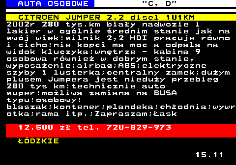 513.2 AUTA OSOBOWE  C, D CITROEN JUMPER 2.2 disel 101KM 2002r 280 tys.km biay nadwozie i lakier w oglnie rednim stanie jak na swj wiek;silnik 2,2 HDI pracuje rwno i cicho;nie kopci ma moc a odpala na widok kluczyka;wntrze - kabina 9 osobowa rwnie w dobrym stanie, wyposaenie;airbag;ABS;elektryczne szyby i lusterka;centralny zamek;duym plusem Jumpera jest nieduy przebieg 280 tys km;technicznie auto super;moliwa zamiana na BUSA typu;osobowy; blaszak;kontener;plandeka;chodnia;wywr otka;rama itp.;Zapraszam;ask 12.500 z tel. 720-829-973 DZKIE 15.11